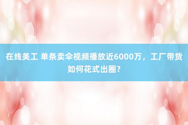 在线美工 单条卖伞视频播放近6000万，工厂带货如何花式出圈？