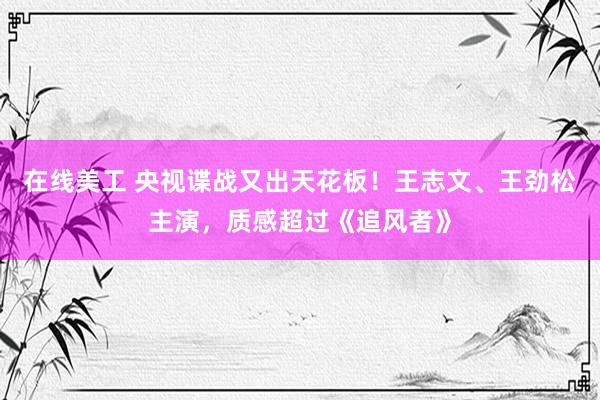 在线美工 央视谍战又出天花板！王志文、王劲松主演，质感超过《追风者》