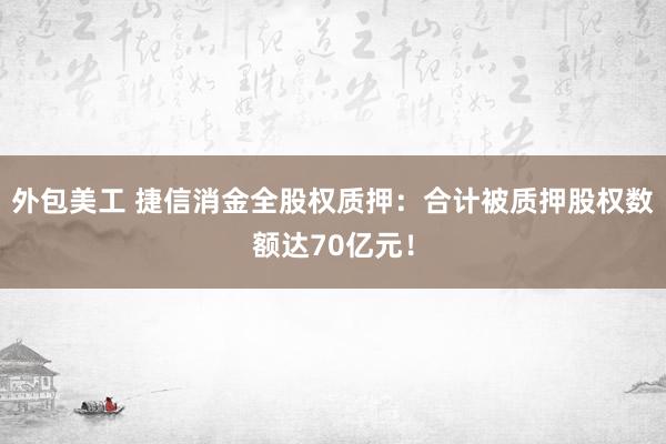 外包美工 捷信消金全股权质押：合计被质押股权数额达70亿元！