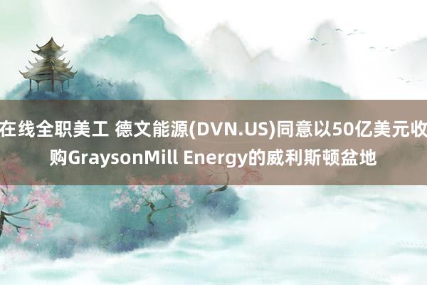 在线全职美工 德文能源(DVN.US)同意以50亿美元收购GraysonMill Energy的威利斯顿盆地