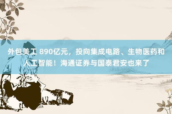 外包美工 890亿元，投向集成电路、生物医药和人工智能！海通证券与国泰君安也来了