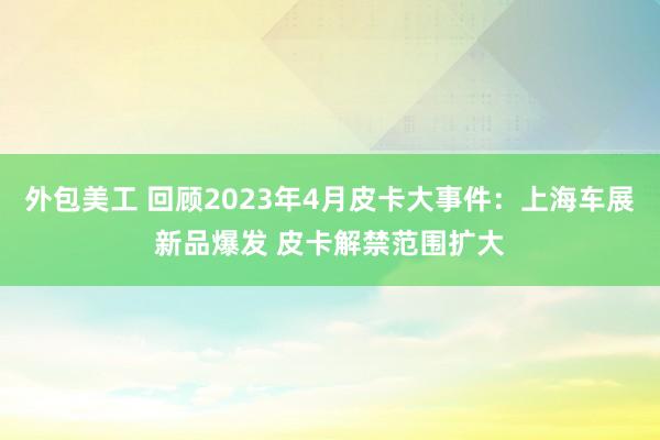 外包美工 回顾2023年4月皮卡大事件：上海车展新品爆发 皮卡解禁范围扩大