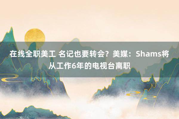 在线全职美工 名记也要转会？美媒：Shams将从工作6年的电视台离职