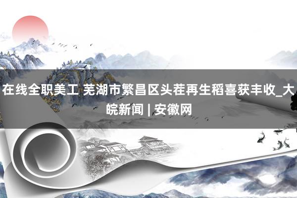 在线全职美工 芜湖市繁昌区头茬再生稻喜获丰收_大皖新闻 | 安徽网