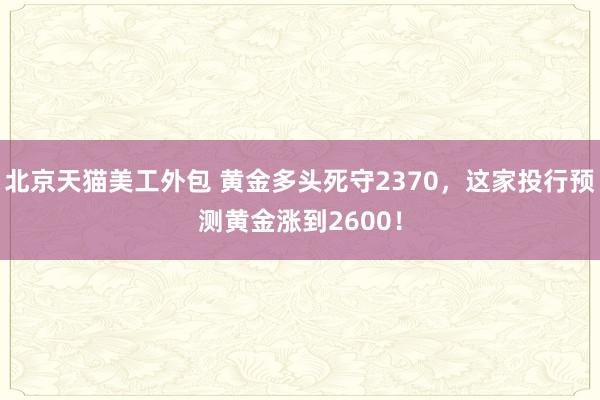 北京天猫美工外包 黄金多头死守2370，这家投行预测黄金涨到2600！