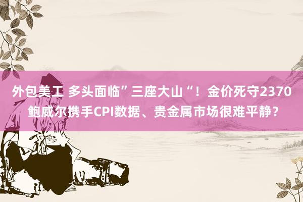 外包美工 多头面临”三座大山“！金价死守2370 鲍威尔携手CPI数据、贵金属市场很难平静？