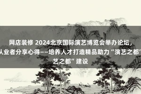 网店装修 2024北京国际演艺博览会举办论坛，演艺从业者分享心得——培养人才打造精品助力“演艺之都”建设