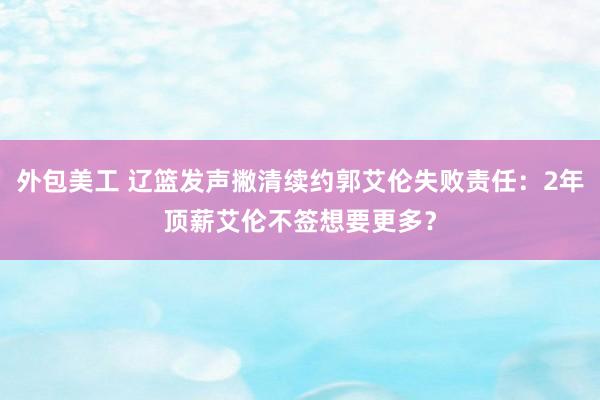 外包美工 辽篮发声撇清续约郭艾伦失败责任：2年顶薪艾伦不签想要更多？