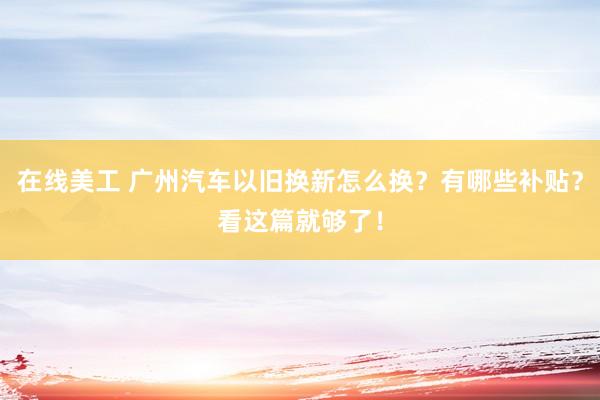 在线美工 广州汽车以旧换新怎么换？有哪些补贴？看这篇就够了！