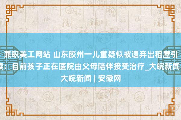 兼职美工网站 山东胶州一儿童疑似被遗弃出租屋引关注后续：目前孩子正在医院由父母陪伴接受治疗_大皖新闻 | 安徽网