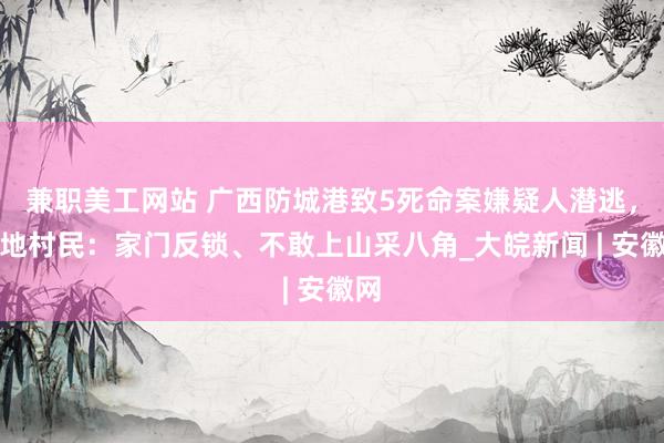 兼职美工网站 广西防城港致5死命案嫌疑人潜逃，当地村民：家门反锁、不敢上山采八角_大皖新闻 | 安徽网