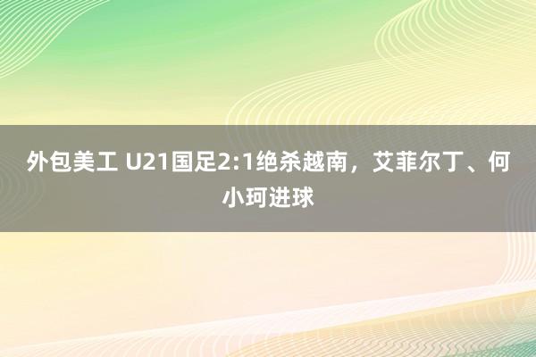 外包美工 U21国足2:1绝杀越南，艾菲尔丁、何小珂进球