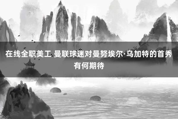 在线全职美工 曼联球迷对曼努埃尔·乌加特的首秀有何期待