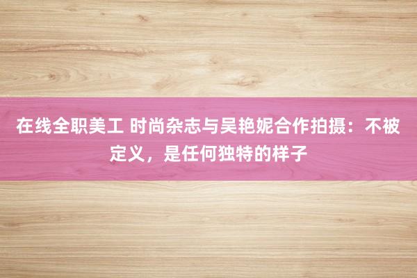 在线全职美工 时尚杂志与吴艳妮合作拍摄：不被定义，是任何独特的样子