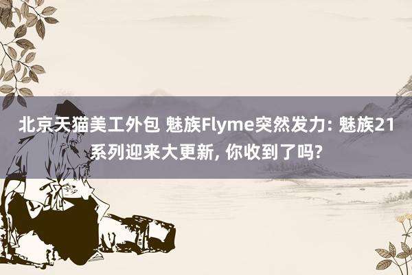 北京天猫美工外包 魅族Flyme突然发力: 魅族21系列迎来大更新, 你收到了吗?