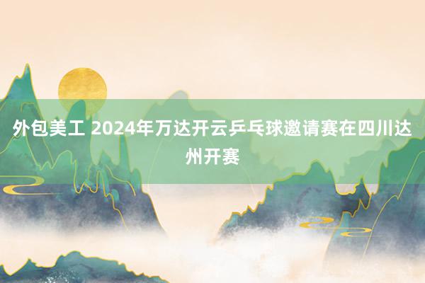 外包美工 2024年万达开云乒乓球邀请赛在四川达州开赛