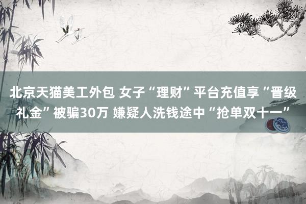 北京天猫美工外包 女子“理财”平台充值享“晋级礼金”被骗30万 嫌疑人洗钱途中“抢单双十一”